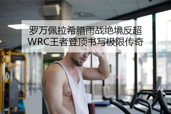 罗万佩拉希腊雨战绝境反超 WRC王者登顶书写极限传奇