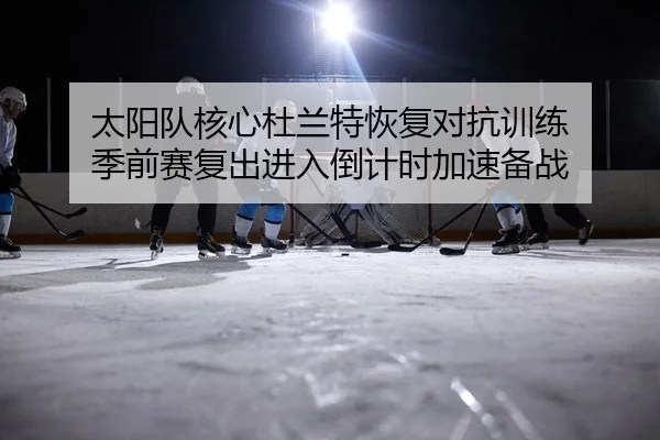 太阳队核心杜兰特恢复对抗训练 季前赛复出进入倒计时加速备战