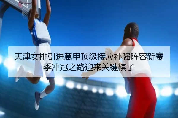 天津女排引进意甲顶级接应补强阵容新赛季冲冠之路迎来关键棋子